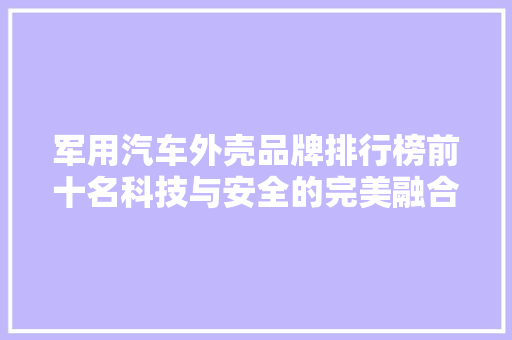 军用汽车外壳品牌排行榜前十名科技与安全的完美融合