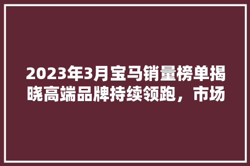 2023年3月宝马销量榜单揭晓高端品牌持续领跑，市场格局再掀波澜