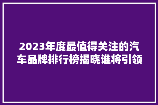 2023年度最值得关注的汽车品牌排行榜揭晓谁将引领汽车行业新潮流
