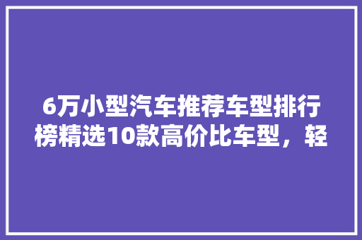 6万小型汽车推荐车型排行榜精选10款高价比车型，轻松驾驭城市生活