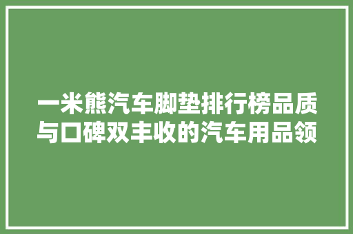 一米熊汽车脚垫排行榜品质与口碑双丰收的汽车用品领导者