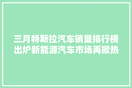 三月特斯拉汽车销量排行榜出炉新能源汽车市场再掀热潮
