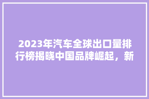 2023年汽车全球出口量排行榜揭晓中国品牌崛起，新能源汽车引领未来