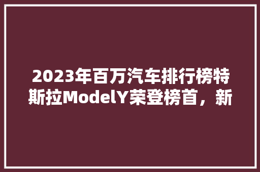2023年百万汽车排行榜特斯拉ModelY荣登榜首，新能源汽车引领未来