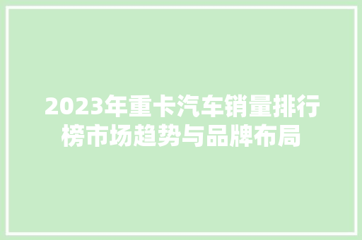 2023年重卡汽车销量排行榜市场趋势与品牌布局