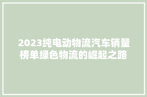 2023纯电动物流汽车销量榜单绿色物流的崛起之路