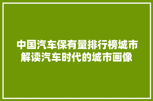 中国汽车保有量排行榜城市解读汽车时代的城市画像