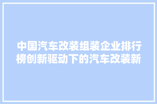中国汽车改装组装企业排行榜创新驱动下的汽车改装新势力