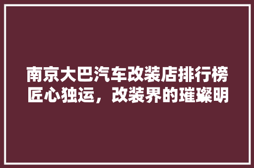 南京大巴汽车改装店排行榜匠心独运，改装界的璀璨明珠