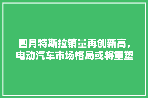 四月特斯拉销量再创新高，电动汽车市场格局或将重塑