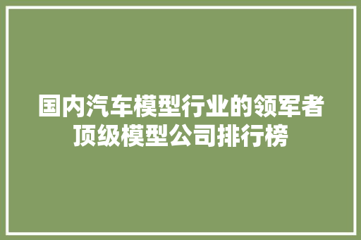 国内汽车模型行业的领军者顶级模型公司排行榜