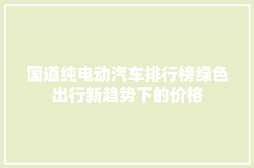 国道纯电动汽车排行榜绿色出行新趋势下的价格