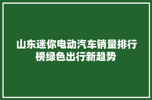 山东迷你电动汽车销量排行榜绿色出行新趋势