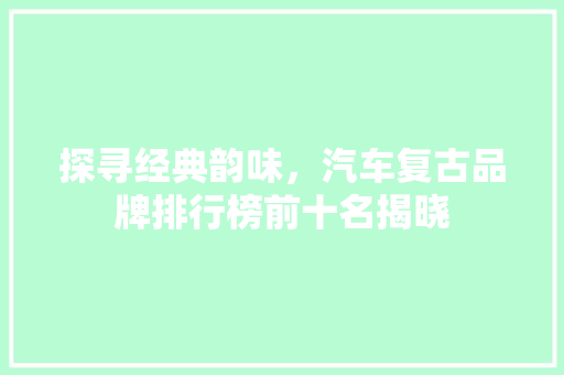 探寻经典韵味，汽车复古品牌排行榜前十名揭晓
