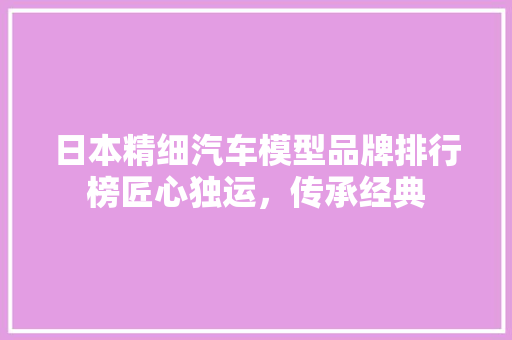 日本精细汽车模型品牌排行榜匠心独运，传承经典