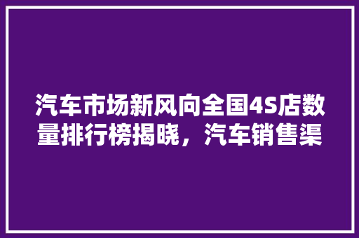 汽车市场新风向全国4S店数量排行榜揭晓，汽车销售渠道新格局