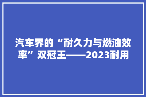 汽车界的“耐久力与燃油效率”双冠王——2023耐用省油汽车排行榜前十名