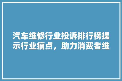 汽车维修行业投诉排行榜提示行业痛点，助力消费者维权