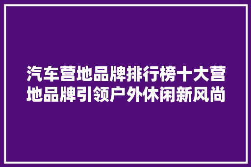 汽车营地品牌排行榜十大营地品牌引领户外休闲新风尚