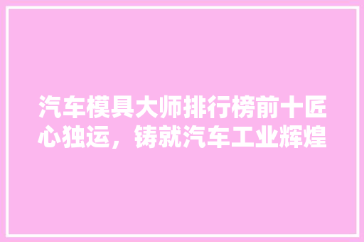 汽车模具大师排行榜前十匠心独运，铸就汽车工业辉煌