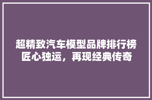 超精致汽车模型品牌排行榜匠心独运，再现经典传奇