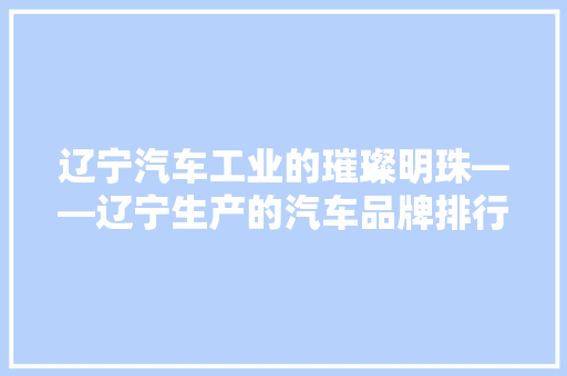 辽宁汽车工业的璀璨明珠——辽宁生产的汽车品牌排行榜