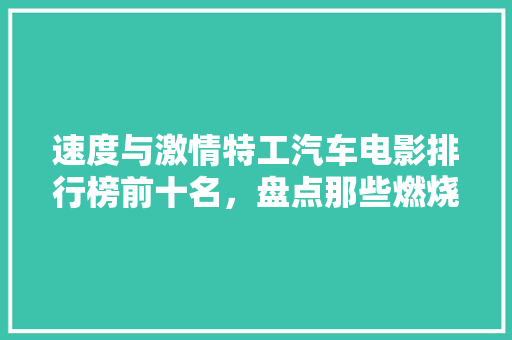 速度与激情特工汽车电影排行榜前十名，盘点那些燃烧激情的赛道传奇