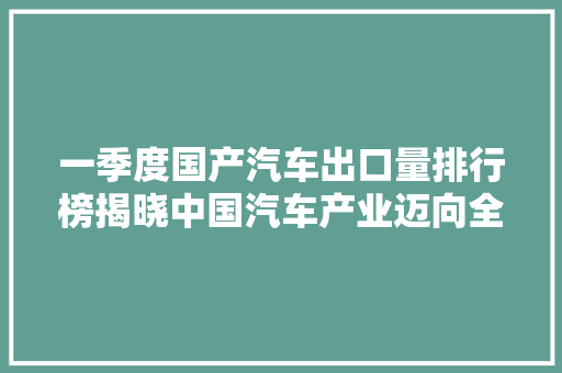 一季度国产汽车出口量排行榜揭晓中国汽车产业迈向全球舞台