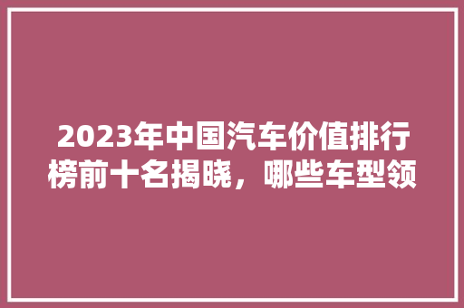 2023年中国汽车价值排行榜前十名揭晓，哪些车型领跑市场