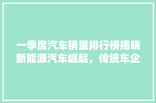 一季度汽车销量排行榜揭晓新能源汽车崛起，传统车企转型升级