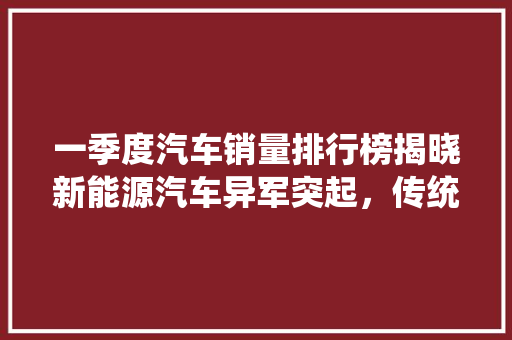 一季度汽车销量排行榜揭晓新能源汽车异军突起，传统车企面临挑战
