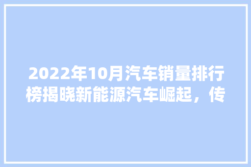 2022年10月汽车销量排行榜揭晓新能源汽车崛起，传统车企面临挑战