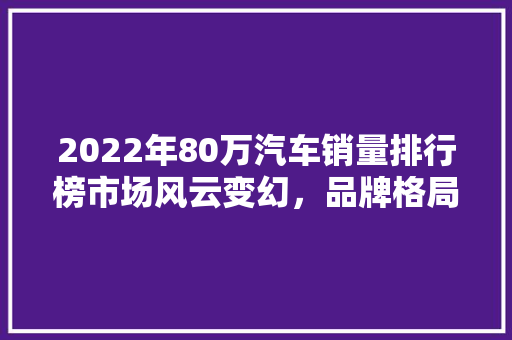 2022年80万汽车销量排行榜市场风云变幻，品牌格局再洗牌