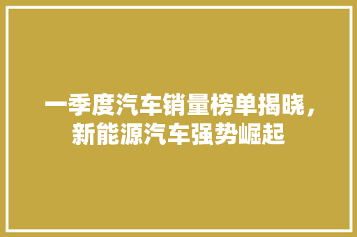 一季度汽车销量榜单揭晓，新能源汽车强势崛起
