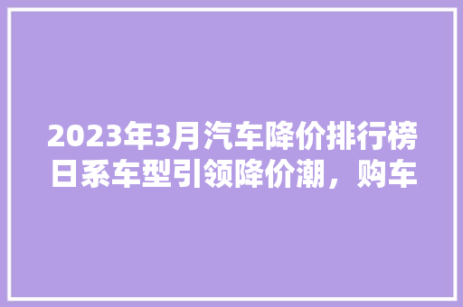 2023年3月汽车降价排行榜日系车型引领降价潮，购车好时机来临！