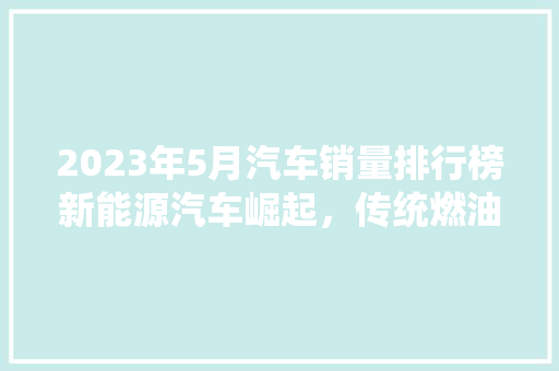 2023年5月汽车销量排行榜新能源汽车崛起，传统燃油车面临挑战