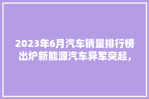 2023年6月汽车销量排行榜出炉新能源汽车异军突起，传统车企面临挑战