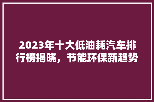 2023年十大低油耗汽车排行榜揭晓，节能环保新趋势引领绿色出行
