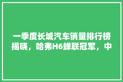 一季度长城汽车销量排行榜揭晓，哈弗H6蝉联冠军，中国品牌崛起势不可挡