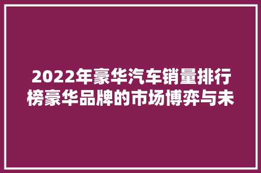2022年豪华汽车销量排行榜豪华品牌的市场博弈与未来趋势