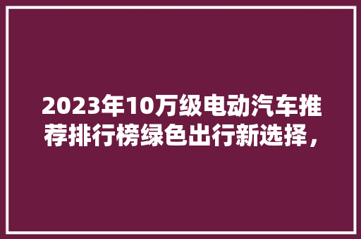 2023年10万级电动汽车推荐排行榜绿色出行新选择，引领未来出行潮流