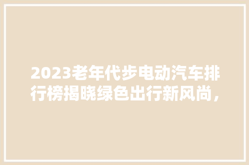 2023老年代步电动汽车排行榜揭晓绿色出行新风尚，安全环保两不误