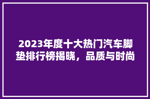 2023年度十大热门汽车脚垫排行榜揭晓，品质与时尚并存
