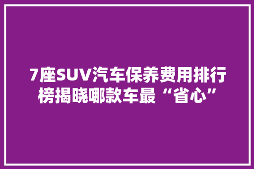 7座SUV汽车保养费用排行榜揭晓哪款车最“省心”