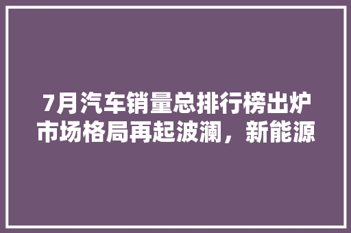 7月汽车销量总排行榜出炉市场格局再起波澜，新能源车型强势崛起