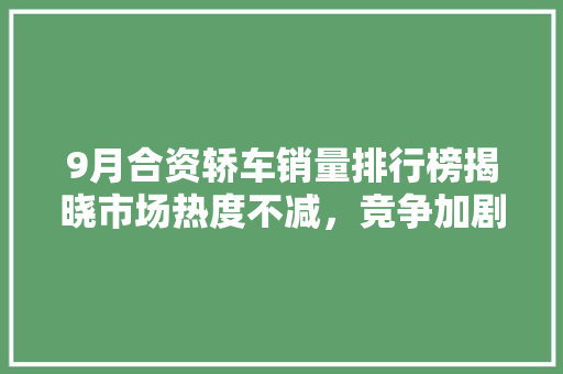 9月合资轿车销量排行榜揭晓市场热度不减，竞争加剧