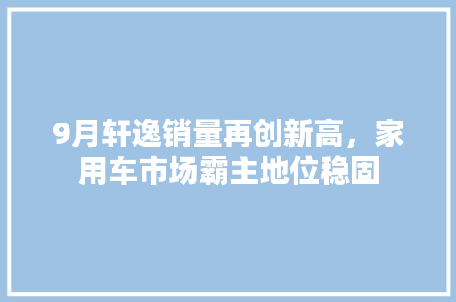 9月轩逸销量再创新高，家用车市场霸主地位稳固