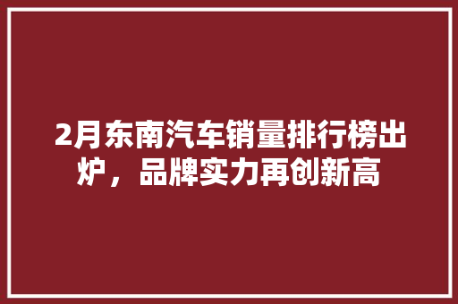 2月东南汽车销量排行榜出炉，品牌实力再创新高
