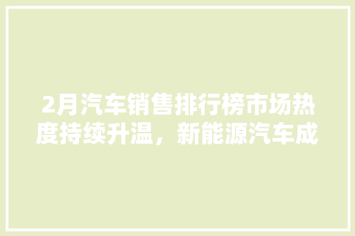 2月汽车销售排行榜市场热度持续升温，新能源汽车成亮点