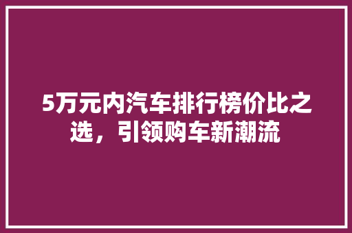 5万元内汽车排行榜价比之选，引领购车新潮流
